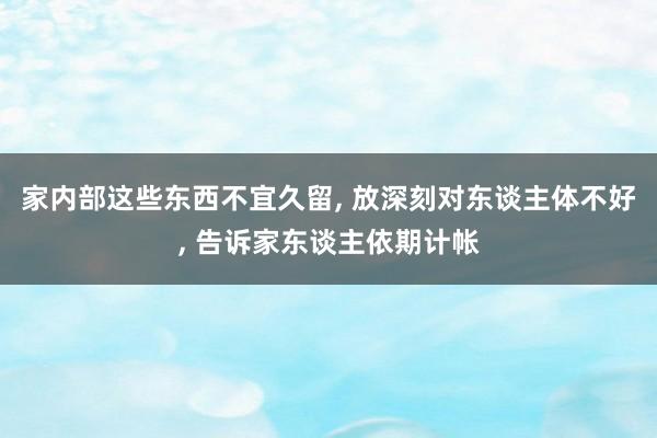 家内部这些东西不宜久留, 放深刻对东谈主体不好, 告诉家东谈主依期计帐