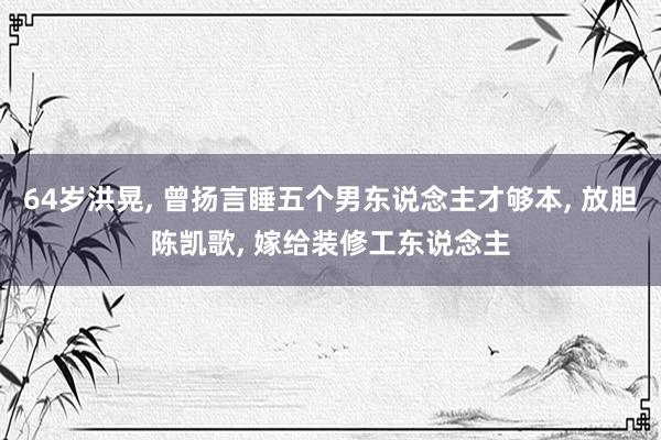 64岁洪晃, 曾扬言睡五个男东说念主才够本, 放胆陈凯歌, 嫁给装修工东说念主